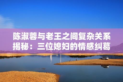 陈淑蓉与老王之间复杂关系揭秘：三位媳妇的情感纠葛