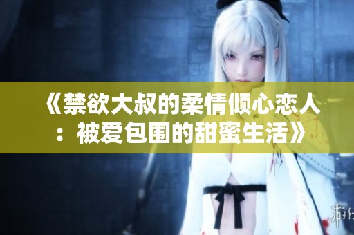 《禁欲大叔的柔情倾心恋人：被爱包围的甜蜜生活》