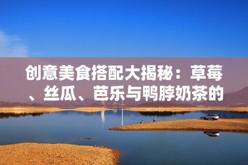 创意美食搭配大揭秘：草莓、丝瓜、芭乐与鸭脖奶茶的绝妙组合