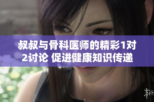 叔叔与骨科医师的精彩1对2讨论 促进健康知识传递