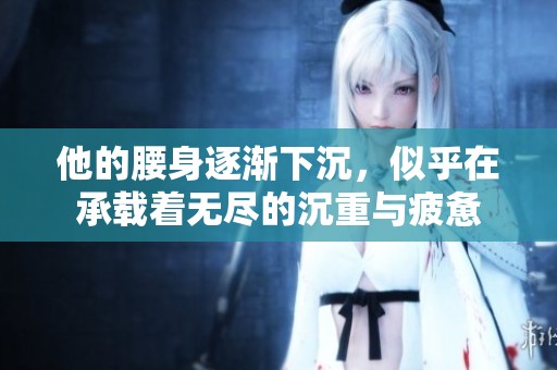 他的腰身逐渐下沉，似乎在承载着无尽的沉重与疲惫