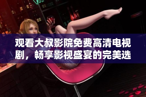 观看大叔影院免费高清电视剧，畅享影视盛宴的完美选择