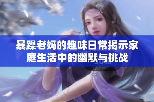 暴躁老妈的趣味日常揭示家庭生活中的幽默与挑战