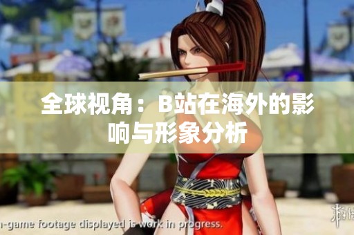 全球视角：B站在海外的影响与形象分析