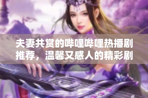 夫妻共赏的哔哩哔哩热播剧推荐，温馨又感人的精彩剧集