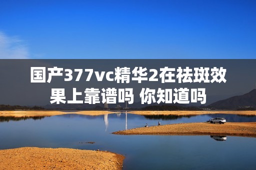 国产377vc精华2在祛斑效果上靠谱吗 你知道吗
