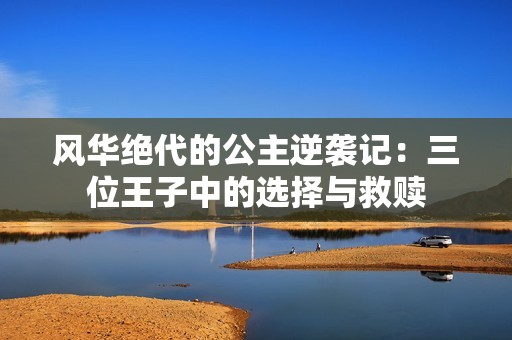 风华绝代的公主逆袭记：三位王子中的选择与救赎