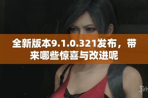 全新版本9.1.0.321发布，带来哪些惊喜与改进呢