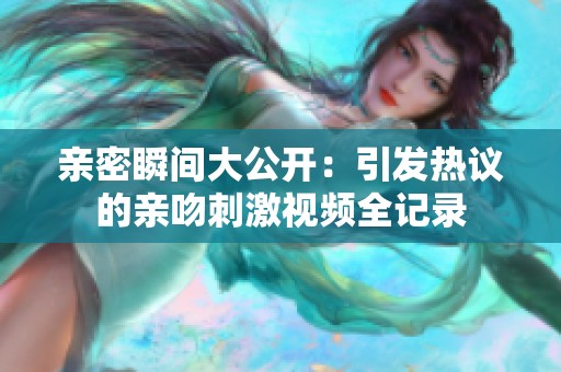 亲密瞬间大公开：引发热议的亲吻刺激视频全记录