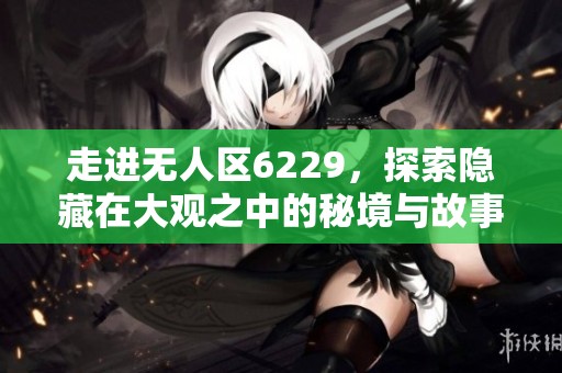 走进无人区6229，探索隐藏在大观之中的秘境与故事