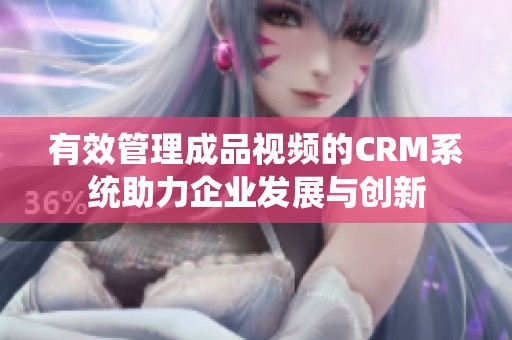 有效管理成品视频的CRM系统助力企业发展与创新