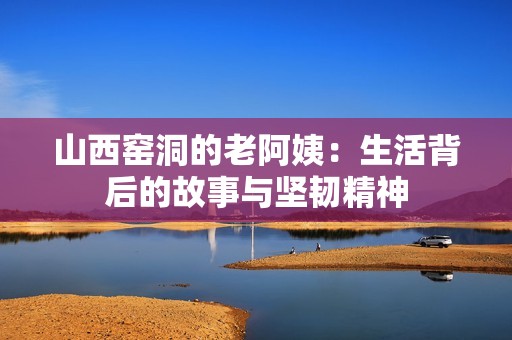 山西窑洞的老阿姨：生活背后的故事与坚韧精神