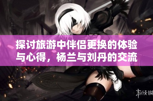 探讨旅游中伴侣更换的体验与心得，杨兰与刘丹的交流分享