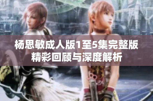 杨思敏成人版1至5集完整版精彩回顾与深度解析