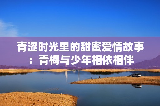 青涩时光里的甜蜜爱情故事：青梅与少年相依相伴