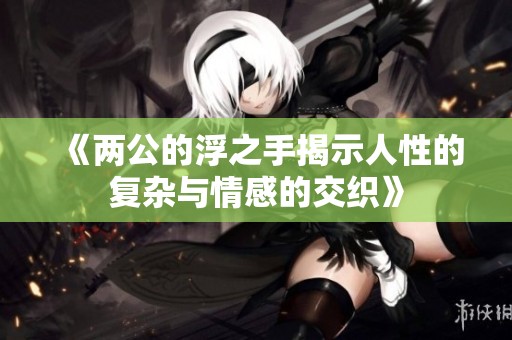 《两公的浮之手揭示人性的复杂与情感的交织》