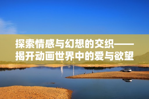 探索情感与幻想的交织——揭开动画世界中的爱与欲望之谜