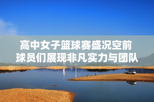 高中女子篮球赛盛况空前 球员们展现非凡实力与团队精神