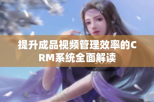 提升成品视频管理效率的CRM系统全面解读