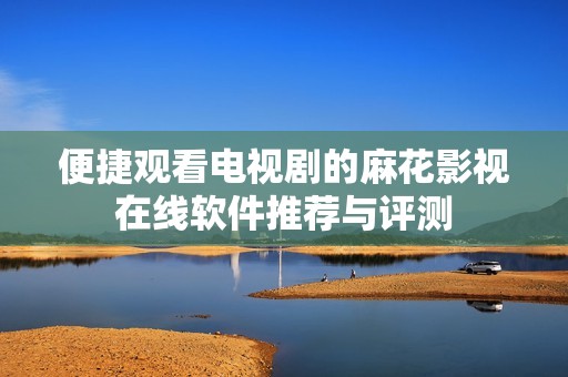 便捷观看电视剧的麻花影视在线软件推荐与评测