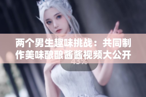 两个男生趣味挑战：共同制作美味酿酿酱酱视频大公开