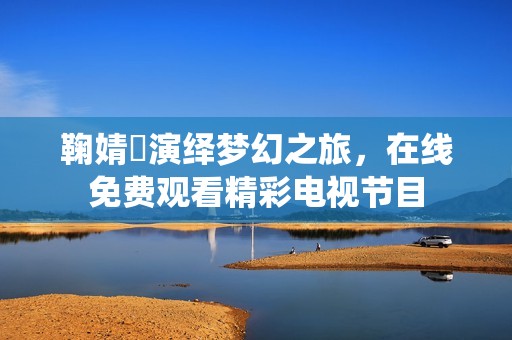 鞠婧祎演绎梦幻之旅，在线免费观看精彩电视节目