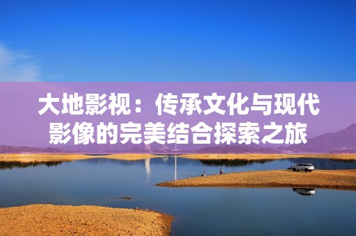 大地影视：传承文化与现代影像的完美结合探索之旅