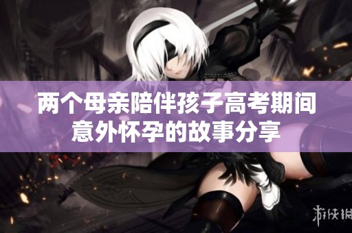 两个母亲陪伴孩子高考期间意外怀孕的故事分享