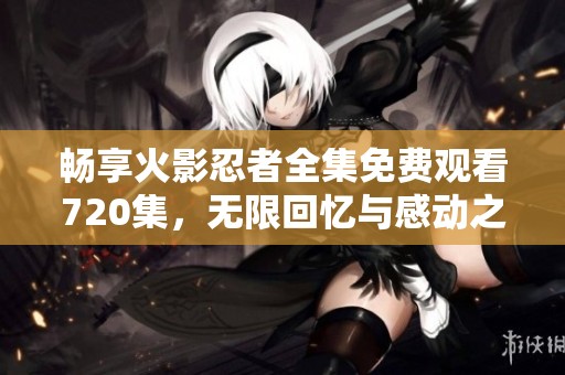 畅享火影忍者全集免费观看720集，无限回忆与感动之旅