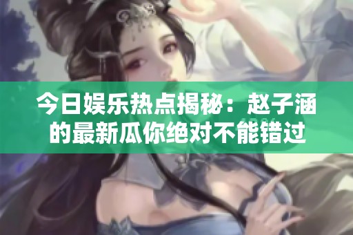 今日娱乐热点揭秘：赵子涵的最新瓜你绝对不能错过
