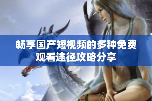 畅享国产短视频的多种免费观看途径攻略分享