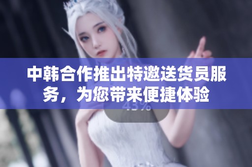中韩合作推出特邀送货员服务，为您带来便捷体验