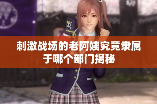 刺激战场的老阿姨究竟隶属于哪个部门揭秘