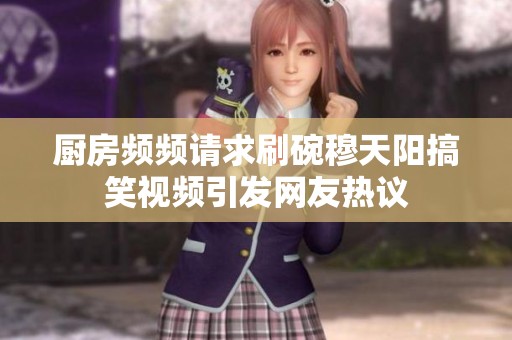 厨房频频请求刷碗穆天阳搞笑视频引发网友热议