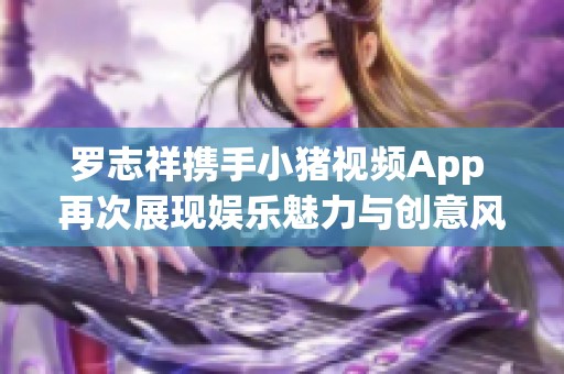 罗志祥携手小猪视频App 再次展现娱乐魅力与创意风采