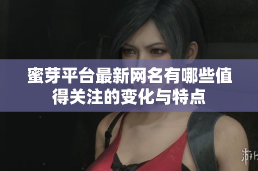 蜜芽平台最新网名有哪些值得关注的变化与特点