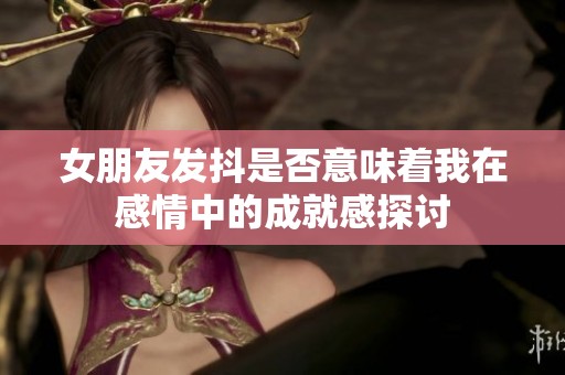 女朋友发抖是否意味着我在感情中的成就感探讨