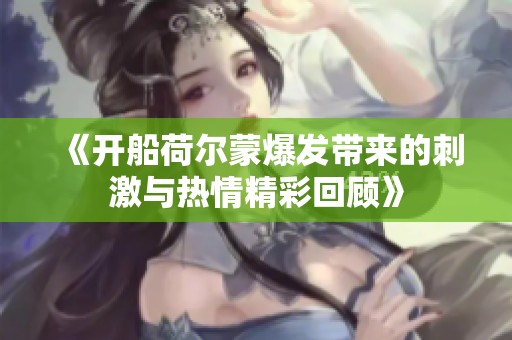 《开船荷尔蒙爆发带来的刺激与热情精彩回顾》