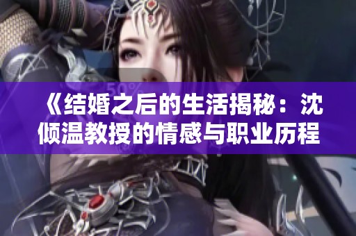 《结婚之后的生活揭秘：沈倾温教授的情感与职业历程》