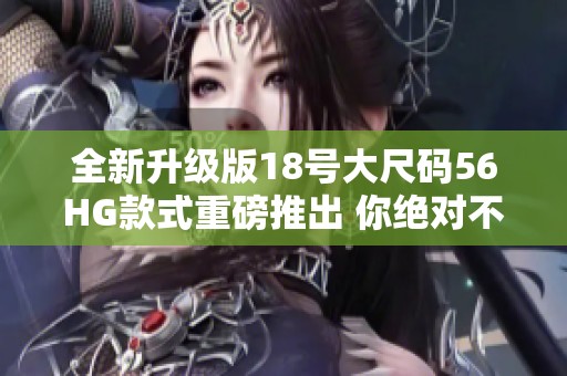 全新升级版18号大尺码56HG款式重磅推出 你绝对不能错过