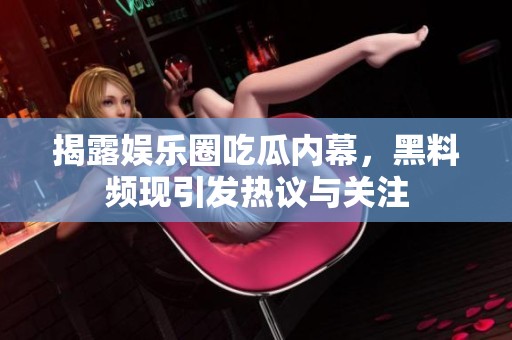 揭露娱乐圈吃瓜内幕，黑料频现引发热议与关注