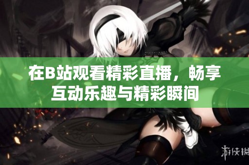 在B站观看精彩直播，畅享互动乐趣与精彩瞬间