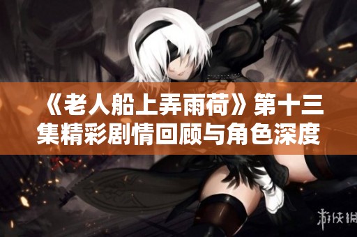 《老人船上弄雨荷》第十三集精彩剧情回顾与角色深度剖析