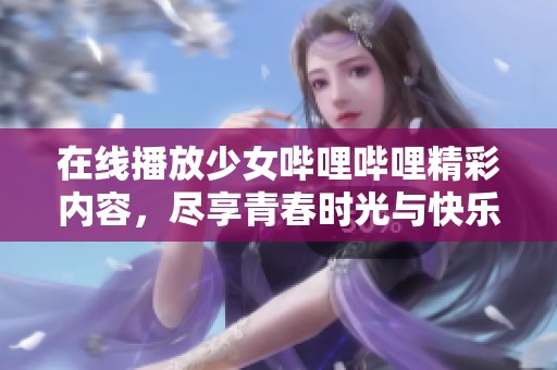 在线播放少女哔哩哔哩精彩内容，尽享青春时光与快乐体验
