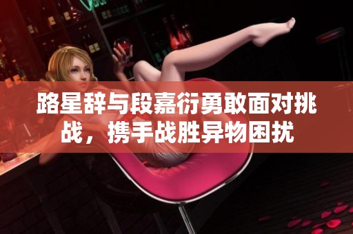 路星辞与段嘉衍勇敢面对挑战，携手战胜异物困扰
