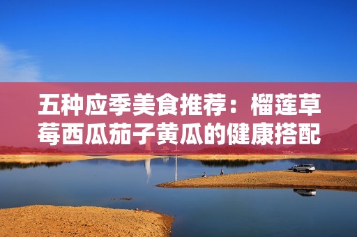 五种应季美食推荐：榴莲草莓西瓜茄子黄瓜的健康搭配之道