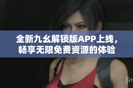 全新九幺解锁版APP上线，畅享无限免费资源的体验