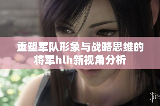 重塑军队形象与战略思维的将军hlh新视角分析