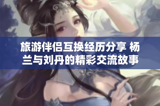 旅游伴侣互换经历分享 杨兰与刘丹的精彩交流故事