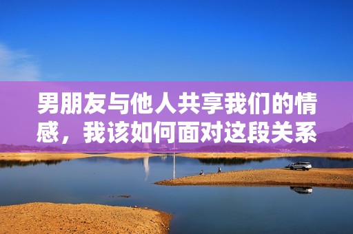 男朋友与他人共享我们的情感，我该如何面对这段关系